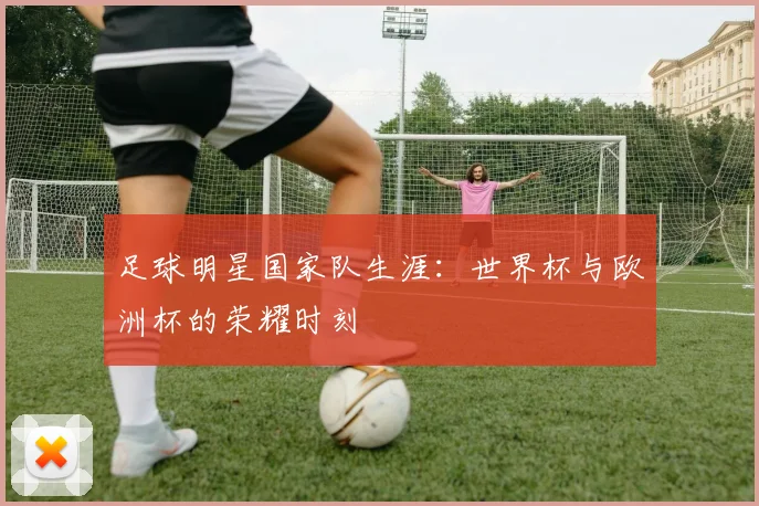 足球明星国家队生涯:世界杯与欧洲杯的荣耀时刻
