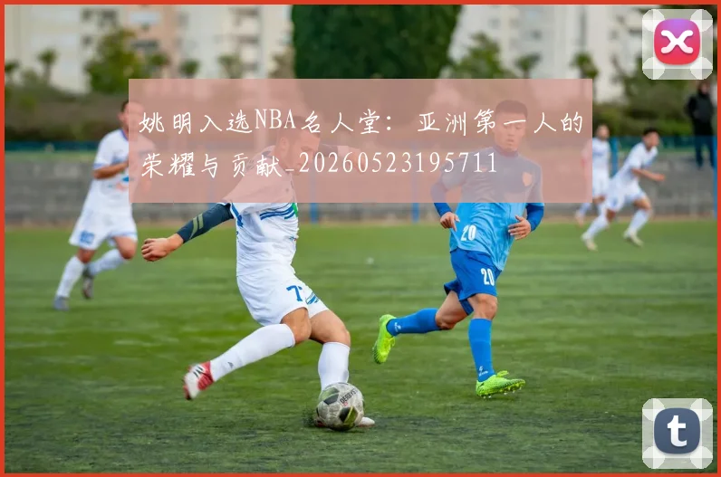 姚明入选NBA名人堂:亚洲第一人的荣耀与贡献_20260523195711