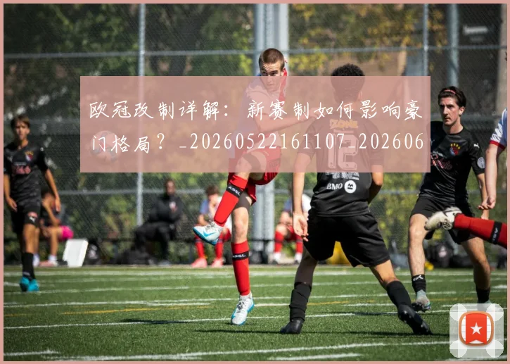 欧冠改制详解：新赛制如何影响豪门格局？_20260522161107_20260609225956