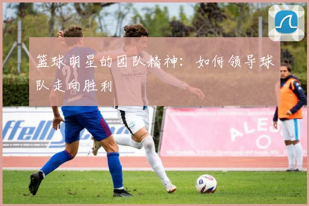 篮球明星的团队精神：如何领导球队走向胜利