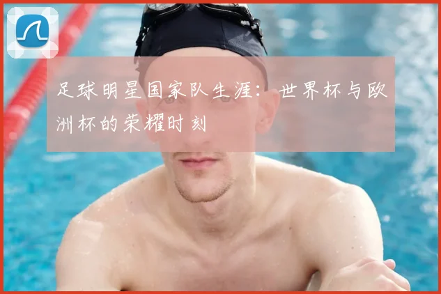 足球明星国家队生涯：世界杯与欧洲杯的荣耀时刻