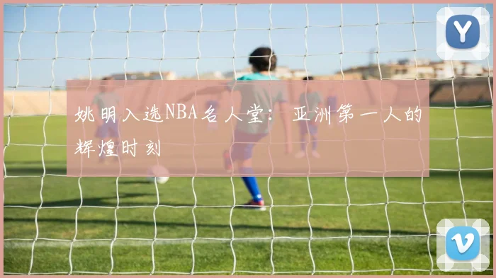 姚明入选NBA名人堂:亚洲第一人的辉煌时刻