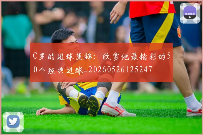 C罗的进球集锦：欣赏他最精彩的50个经典进球_20260526125247