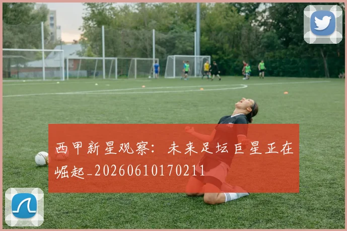 西甲新星观察：未来足坛巨星正在崛起_20260610170211