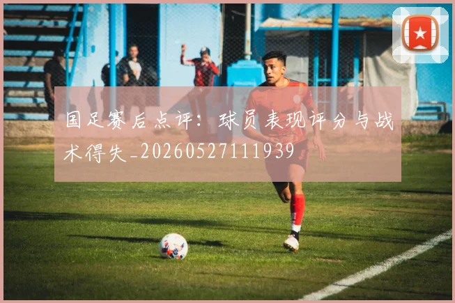 国足赛后点评：球员表现评分与战术得失_20260527111939
