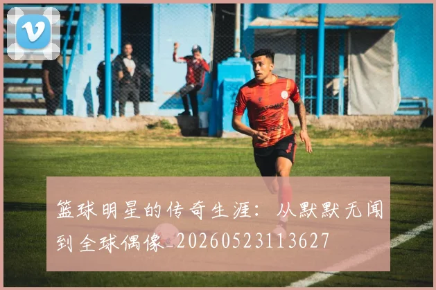篮球明星的传奇生涯：从默默无闻到全球偶像_20260523113627