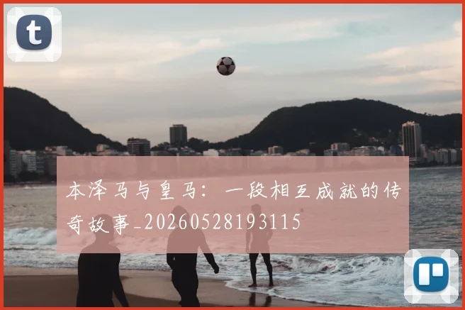 本泽马与皇马：一段相互成就的传奇故事_20260528193115