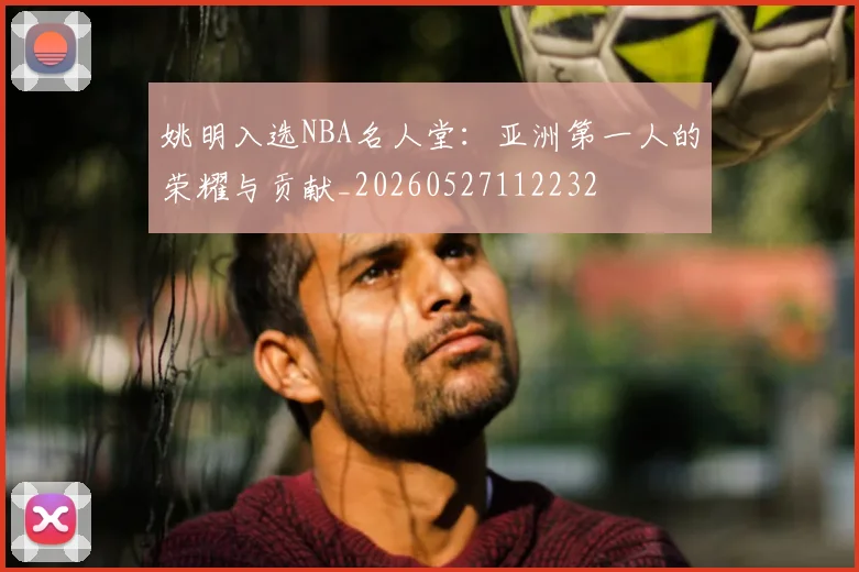姚明入选NBA名人堂:亚洲第一人的荣耀与贡献_20260527112232
