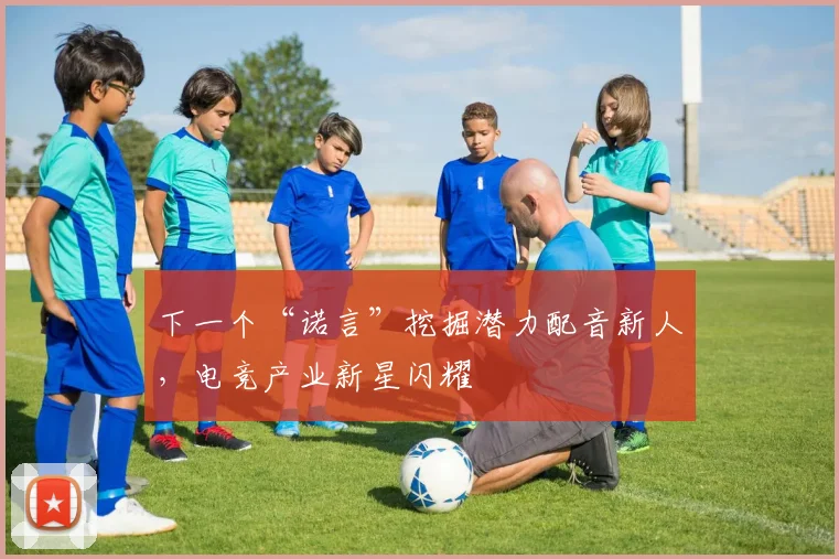 下一个“诺言”挖掘潜力配音新人,电竞产业新星闪耀