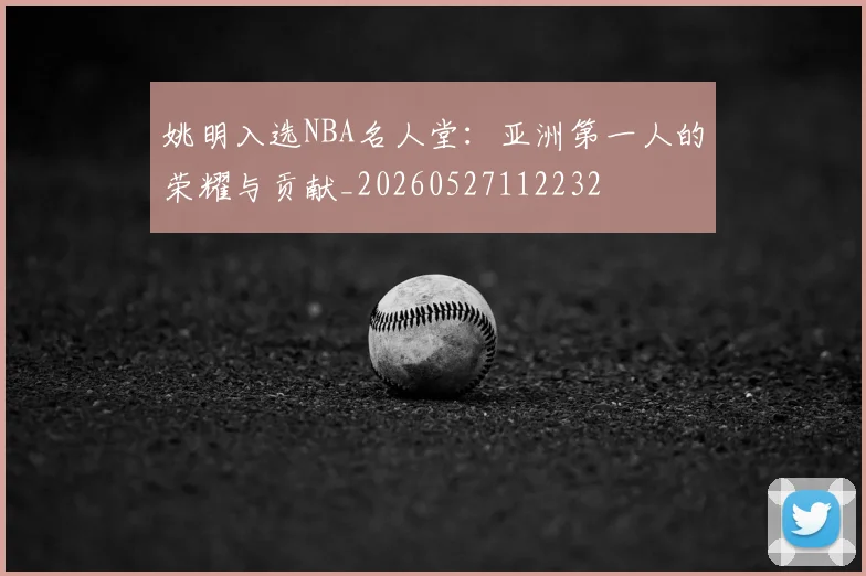 姚明入选NBA名人堂：亚洲第一人的荣耀与贡献_20260527112232