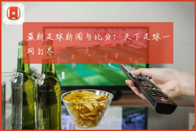 最新足球新闻与比分：天下足球一网打尽